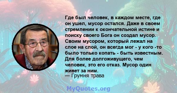 Где был человек, в каждом месте, где он ушел, мусор остался. Даже в своем стремлении к окончательной истине и поиску своего Бога он создал мусор. Своим мусором, который лежал на слое на слой, он всегда мог - у кого -то