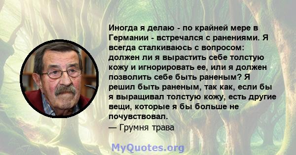 Иногда я делаю - по крайней мере в Германии - встречался с ранениями. Я всегда сталкиваюсь с вопросом: должен ли я вырастить себе толстую кожу и игнорировать ее, или я должен позволить себе быть раненым? Я решил быть