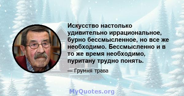 Искусство настолько удивительно иррациональное, бурно бессмысленное, но все же необходимо. Бессмысленно и в то же время необходимо, пуритану трудно понять.