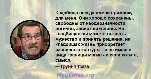 Кладбища всегда имели приманку для меня. Они хорошо сохранены, свободны от неоднозначности, логично, завистны и живы. На кладбищах вы можете вызвать мужество и принять решения, на кладбищах жизнь приобретает различные