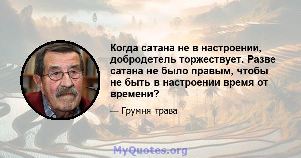 Когда сатана не в настроении, добродетель торжествует. Разве сатана не было правым, чтобы не быть в настроении время от времени?