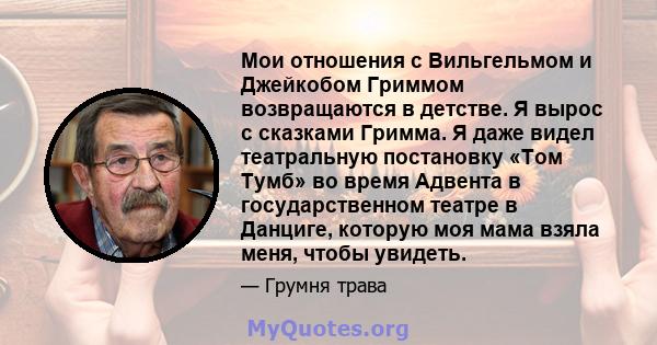 Мои отношения с Вильгельмом и Джейкобом Гриммом возвращаются в детстве. Я вырос с сказками Гримма. Я даже видел театральную постановку «Том Тумб» во время Адвента в государственном театре в Данциге, которую моя мама