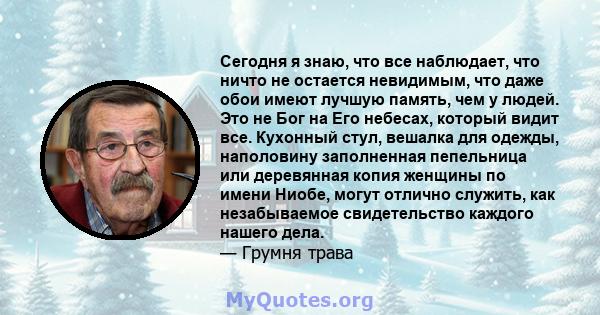 Сегодня я знаю, что все наблюдает, что ничто не остается невидимым, что даже обои имеют лучшую память, чем у людей. Это не Бог на Его небесах, который видит все. Кухонный стул, вешалка для одежды, наполовину заполненная 