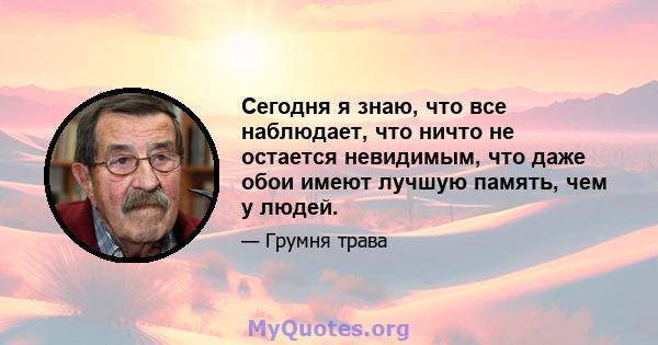 Сегодня я знаю, что все наблюдает, что ничто не остается невидимым, что даже обои имеют лучшую память, чем у людей.