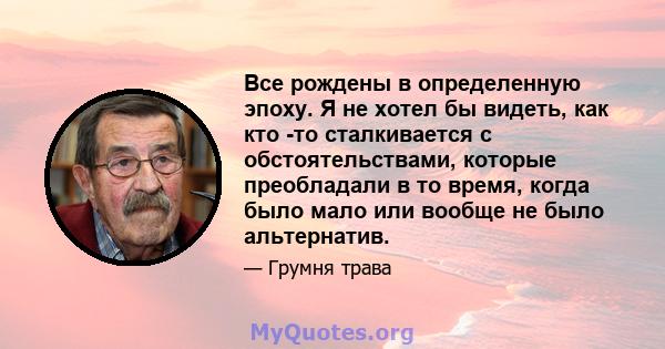 Все рождены в определенную эпоху. Я не хотел бы видеть, как кто -то сталкивается с обстоятельствами, которые преобладали в то время, когда было мало или вообще не было альтернатив.