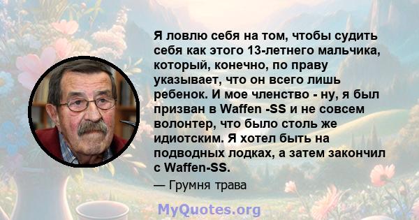 Я ловлю себя на том, чтобы судить себя как этого 13-летнего мальчика, который, конечно, по праву указывает, что он всего лишь ребенок. И мое членство - ну, я был призван в Waffen -SS и не совсем волонтер, что было столь 