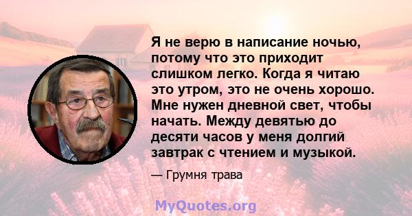 Я не верю в написание ночью, потому что это приходит слишком легко. Когда я читаю это утром, это не очень хорошо. Мне нужен дневной свет, чтобы начать. Между девятью до десяти часов у меня долгий завтрак с чтением и