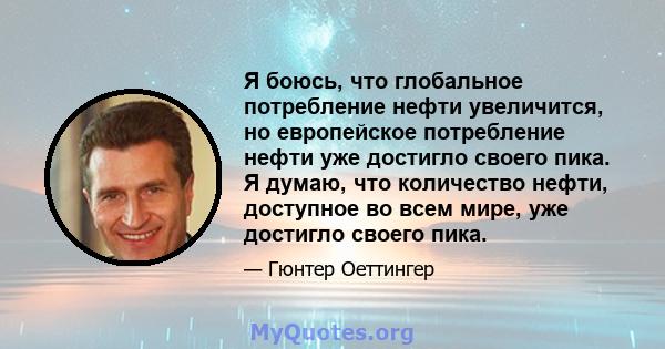 Я боюсь, что глобальное потребление нефти увеличится, но европейское потребление нефти уже достигло своего пика. Я думаю, что количество нефти, доступное во всем мире, уже достигло своего пика.