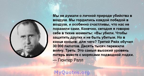 Мы не думали о личной природе убийства в воздухе. Мы гордились каждой победой в воздухе, и особенно счастливы, что нас не поразили сами. Конечно, сегодня я говорю себе в тихие моменты: «Вы убили. Чтобы защитить других и 