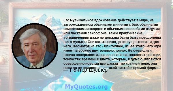 Его музыкальное вдохновение действует в мире, не загроможденном обычными линиями с бар, обычными изменениями аккордов и обычными способами вздутия или ласкания саксофона. Такие практические «ограничения» даже не должны