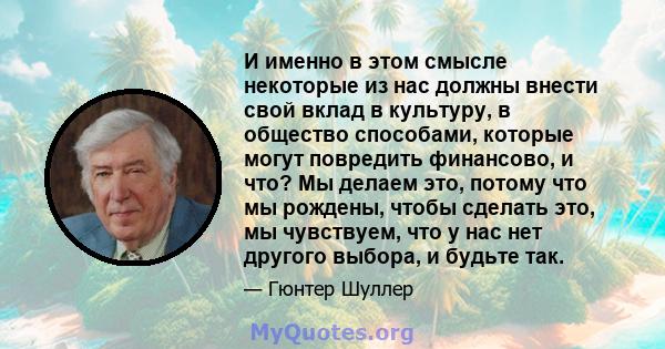 И именно в этом смысле некоторые из нас должны внести свой вклад в культуру, в общество способами, которые могут повредить финансово, и что? Мы делаем это, потому что мы рождены, чтобы сделать это, мы чувствуем, что у