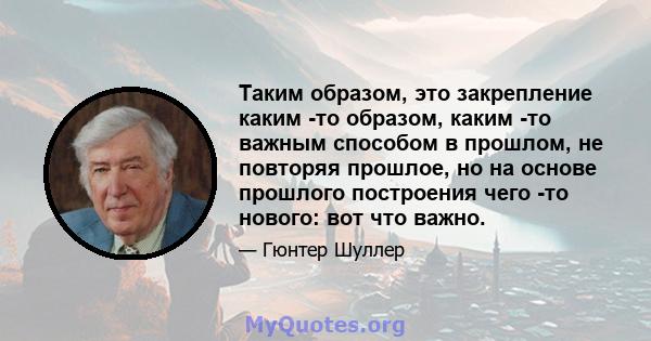 Таким образом, это закрепление каким -то образом, каким -то важным способом в прошлом, не повторяя прошлое, но на основе прошлого построения чего -то нового: вот что важно.