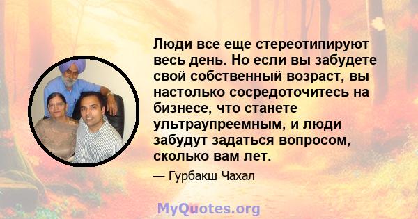 Люди все еще стереотипируют весь день. Но если вы забудете свой собственный возраст, вы настолько сосредоточитесь на бизнесе, что станете ультраупреемным, и люди забудут задаться вопросом, сколько вам лет.