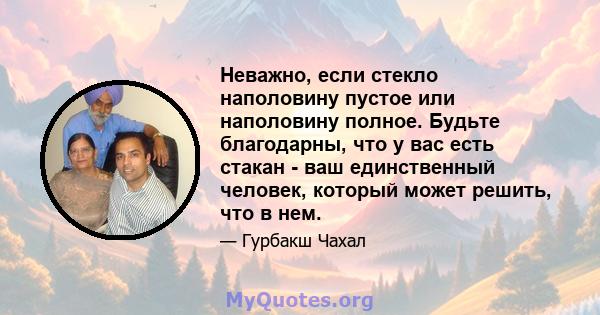 Неважно, если стекло наполовину пустое или наполовину полное. Будьте благодарны, что у вас есть стакан - ваш единственный человек, который может решить, что в нем.