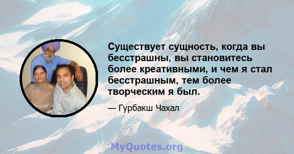 Существует сущность, когда вы бесстрашны, вы становитесь более креативными, и чем я стал бесстрашным, тем более творческим я был.