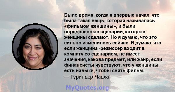 Было время, когда я впервые начал, что была такая вещь, которая называлась «фильмом женщины», и были определенные сценарии, которые женщины сделают. Но я думаю, что это сильно изменилось сейчас. Я думаю, что если