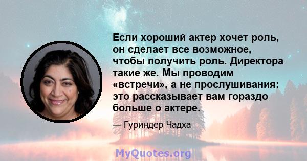 Если хороший актер хочет роль, он сделает все возможное, чтобы получить роль. Директора такие же. Мы проводим «встречи», а не прослушивания: это рассказывает вам гораздо больше о актере.