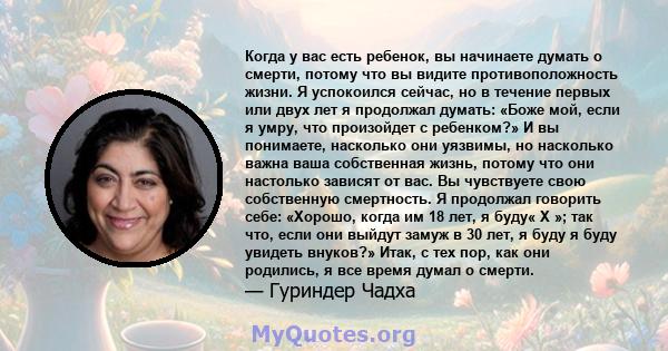 Когда у вас есть ребенок, вы начинаете думать о смерти, потому что вы видите противоположность жизни. Я успокоился сейчас, но в течение первых или двух лет я продолжал думать: «Боже мой, если я умру, что произойдет с