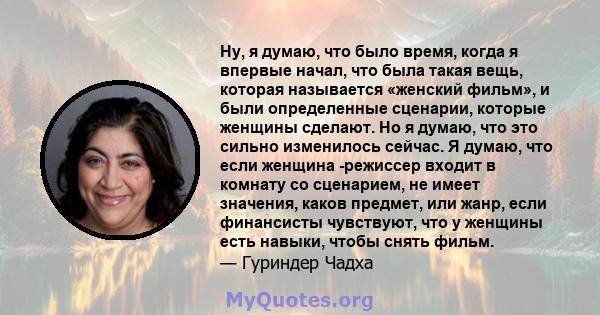 Ну, я думаю, что было время, когда я впервые начал, что была такая вещь, которая называется «женский фильм», и были определенные сценарии, которые женщины сделают. Но я думаю, что это сильно изменилось сейчас. Я думаю,