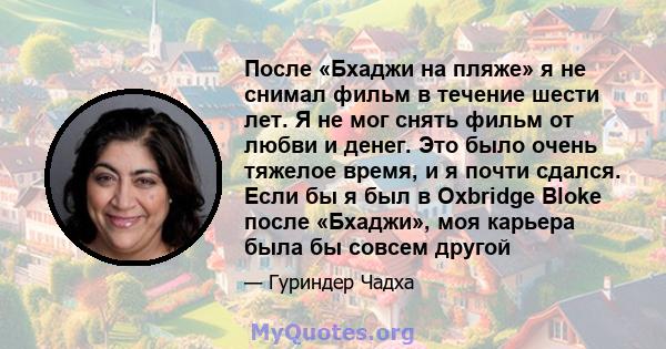 После «Бхаджи на пляже» я не снимал фильм в течение шести лет. Я не мог снять фильм от любви и денег. Это было очень тяжелое время, и я почти сдался. Если бы я был в Oxbridge Bloke после «Бхаджи», моя карьера была бы