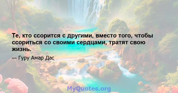 Те, кто ссорится с другими, вместо того, чтобы ссориться со своими сердцами, тратят свою жизнь.