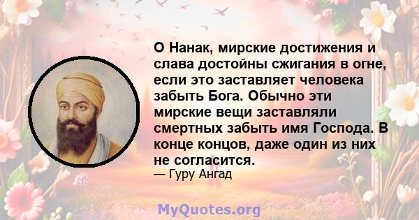 О Нанак, мирские достижения и слава достойны сжигания в огне, если это заставляет человека забыть Бога. Обычно эти мирские вещи заставляли смертных забыть имя Господа. В конце концов, даже один из них не согласится.