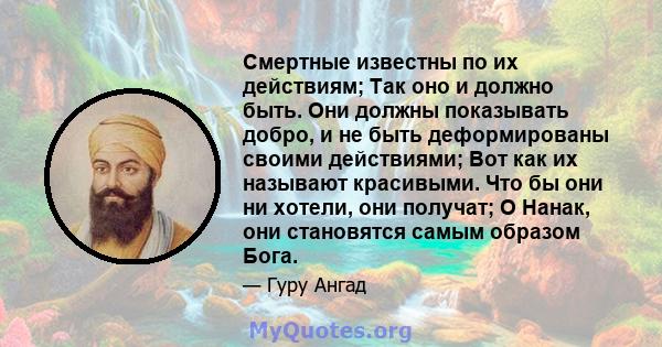 Смертные известны по их действиям; Так оно и должно быть. Они должны показывать добро, и не быть деформированы своими действиями; Вот как их называют красивыми. Что бы они ни хотели, они получат; О Нанак, они становятся 