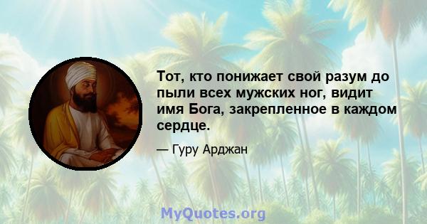 Тот, кто понижает свой разум до пыли всех мужских ног, видит имя Бога, закрепленное в каждом сердце.