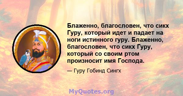 Блаженно, благословен, что сикх Гуру, который идет и падает на ноги истинного гуру. Блаженно, благословен, что сикх Гуру, который со своим ртом произносит имя Господа.