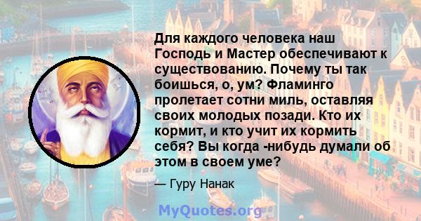 Для каждого человека наш Господь и Мастер обеспечивают к существованию. Почему ты так боишься, о, ум? Фламинго пролетает сотни миль, оставляя своих молодых позади. Кто их кормит, и кто учит их кормить себя? Вы когда