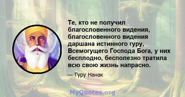 Те, кто не получил благословенного видения, благословенного видения даршана истинного гуру, Всемогущего Господа Бога, у них бесплодно, бесполезно тратила всю свою жизнь напрасно.