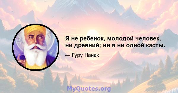 Я не ребенок, молодой человек, ни древний; ни я ни одной касты.