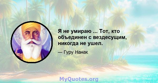 Я не умираю ... Тот, кто объединен с вездесущим, никогда не ушел.