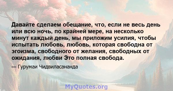 Давайте сделаем обещание, что, если не весь день или всю ночь, по крайней мере, на несколько минут каждый день, мы приложим усилия, чтобы испытать любовь, любовь, которая свободна от эгоизма, свободного от желания,