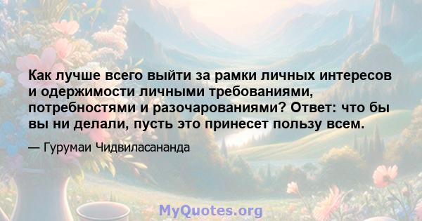 Как лучше всего выйти за рамки личных интересов и одержимости личными требованиями, потребностями и разочарованиями? Ответ: что бы вы ни делали, пусть это принесет пользу всем.