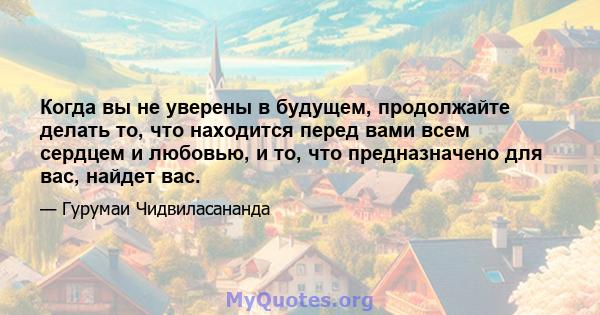 Когда вы не уверены в будущем, продолжайте делать то, что находится перед вами всем сердцем и любовью, и то, что предназначено для вас, найдет вас.