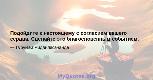 Подойдите к настоящему с согласием вашего сердца. Сделайте это благословенным событием.