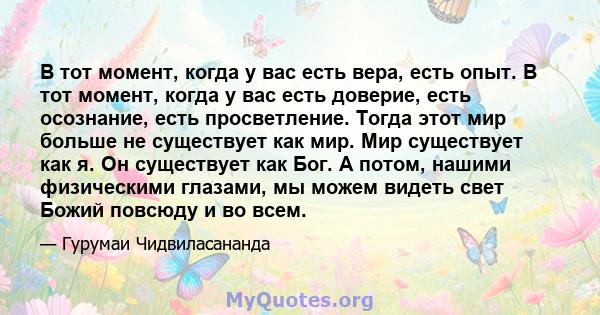 В тот момент, когда у вас есть вера, есть опыт. В тот момент, когда у вас есть доверие, есть осознание, есть просветление. Тогда этот мир больше не существует как мир. Мир существует как я. Он существует как Бог. А