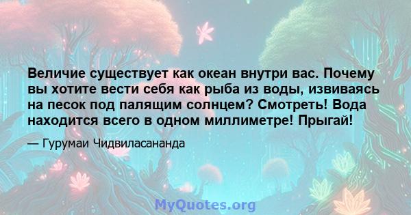 Величие существует как океан внутри вас. Почему вы хотите вести себя как рыба из воды, извиваясь на песок под палящим солнцем? Смотреть! Вода находится всего в одном миллиметре! Прыгай!