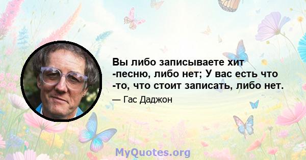 Вы либо записываете хит -песню, либо нет; У вас есть что -то, что стоит записать, либо нет.