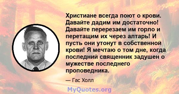 Христиане всегда поют о крови. Давайте дадим им достаточно! Давайте перерезаем им горло и перетащим их через алтарь! И пусть они утонут в собственной крови! Я мечтаю о том дне, когда последний священник задушен о