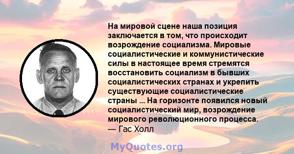 На мировой сцене наша позиция заключается в том, что происходит возрождение социализма. Мировые социалистические и коммунистические силы в настоящее время стремятся восстановить социализм в бывших социалистических