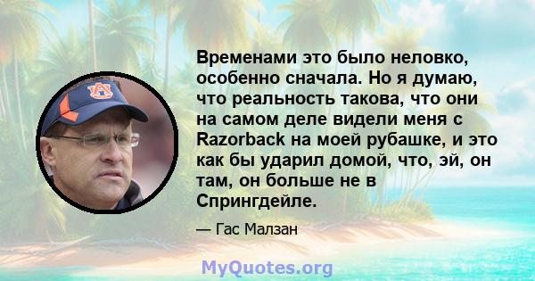 Временами это было неловко, особенно сначала. Но я думаю, что реальность такова, что они на самом деле видели меня с Razorback на моей рубашке, и это как бы ударил домой, что, эй, он там, он больше не в Спрингдейле.