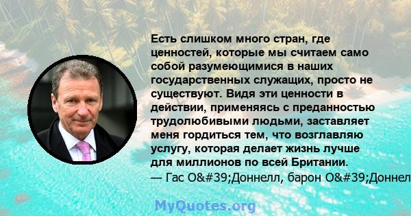 Есть слишком много стран, где ценностей, которые мы считаем само собой разумеющимися в наших государственных служащих, просто не существуют. Видя эти ценности в действии, применяясь с преданностью трудолюбивыми людьми,