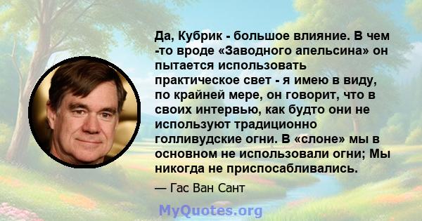 Да, Кубрик - большое влияние. В чем -то вроде «Заводного апельсина» он пытается использовать практическое свет - я имею в виду, по крайней мере, он говорит, что в своих интервью, как будто они не используют традиционно