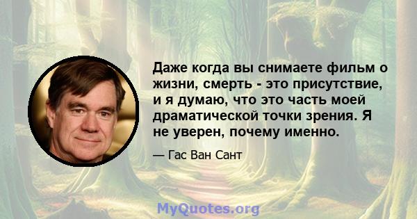 Даже когда вы снимаете фильм о жизни, смерть - это присутствие, и я думаю, что это часть моей драматической точки зрения. Я не уверен, почему именно.