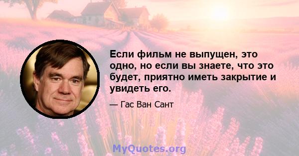 Если фильм не выпущен, это одно, но если вы знаете, что это будет, приятно иметь закрытие и увидеть его.