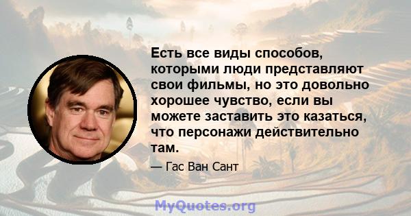 Есть все виды способов, которыми люди представляют свои фильмы, но это довольно хорошее чувство, если вы можете заставить это казаться, что персонажи действительно там.