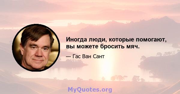 Иногда люди, которые помогают, вы можете бросить мяч.