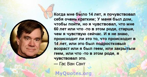 Когда мне было 14 лет, я почувствовал себя очень кратким; У меня был дом, чтобы пойти, но я чувствовал, что мне 60 лет или что -то в этом роде, старше, чем я чувствую сейчас. И я не знаю, происходит ли это то, что